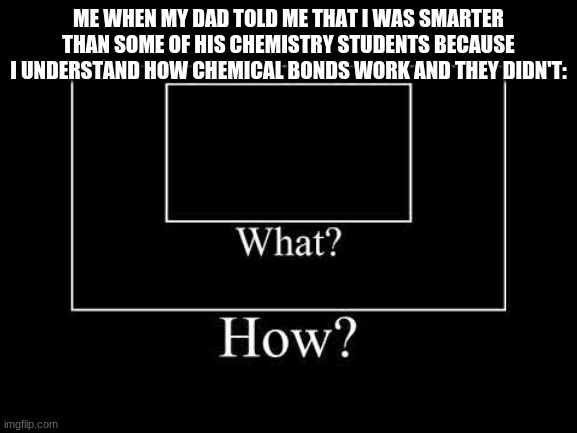 BTW, I'm in 7th grade, LEARNING 8TH GRADE SCIENCE SHIT. | ME WHEN MY DAD TOLD ME THAT I WAS SMARTER THAN SOME OF HIS CHEMISTRY STUDENTS BECAUSE I UNDERSTAND HOW CHEMICAL BONDS WORK AND THEY DIDN'T: | image tagged in what | made w/ Imgflip meme maker