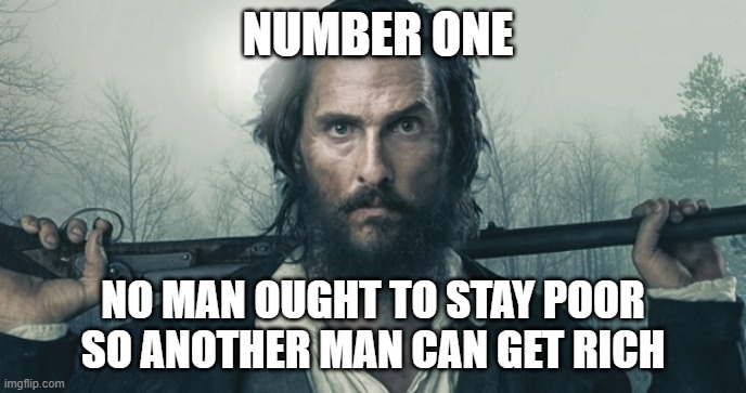 First Rule of Government | NUMBER ONE; NO MAN OUGHT TO STAY POOR SO ANOTHER MAN CAN GET RICH | image tagged in free state of jones,economics,predatory capitalism | made w/ Imgflip meme maker