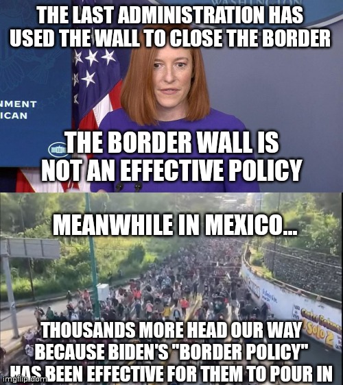The wall is ineffective... | THE LAST ADMINISTRATION HAS USED THE WALL TO CLOSE THE BORDER; THE BORDER WALL IS NOT AN EFFECTIVE POLICY; MEANWHILE IN MEXICO... THOUSANDS MORE HEAD OUR WAY BECAUSE BIDEN'S "BORDER POLICY" HAS BEEN EFFECTIVE FOR THEM TO POUR IN | image tagged in jen psaki,biden,border wall,democrats | made w/ Imgflip meme maker