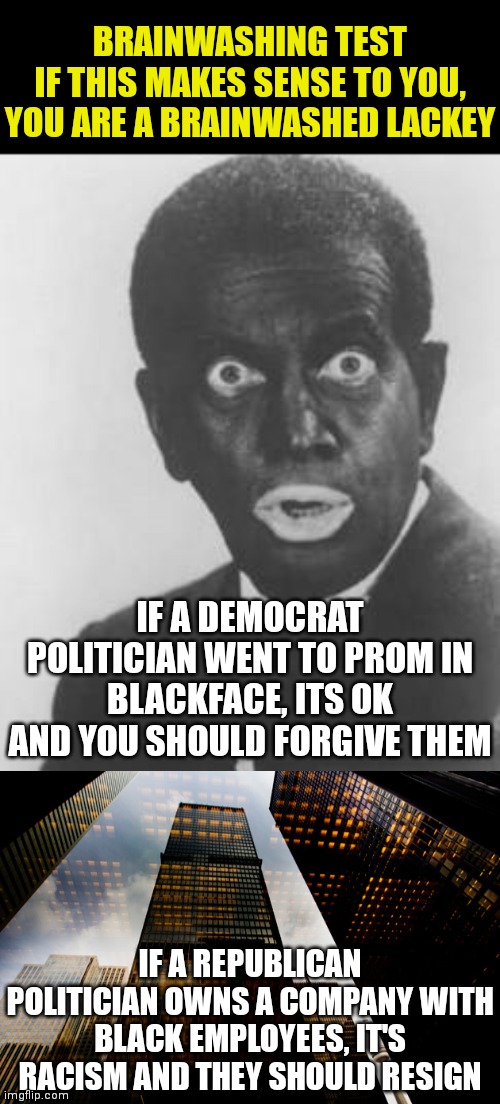 Brainwashing test |  BRAINWASHING TEST
IF THIS MAKES SENSE TO YOU, YOU ARE A BRAINWASHED LACKEY; IF A DEMOCRAT POLITICIAN WENT TO PROM IN BLACKFACE, ITS OK AND YOU SHOULD FORGIVE THEM; IF A REPUBLICAN POLITICIAN OWNS A COMPANY WITH BLACK EMPLOYEES, IT'S RACISM AND THEY SHOULD RESIGN | image tagged in blackface,skyscraper,democrat,republican,that's racist | made w/ Imgflip meme maker