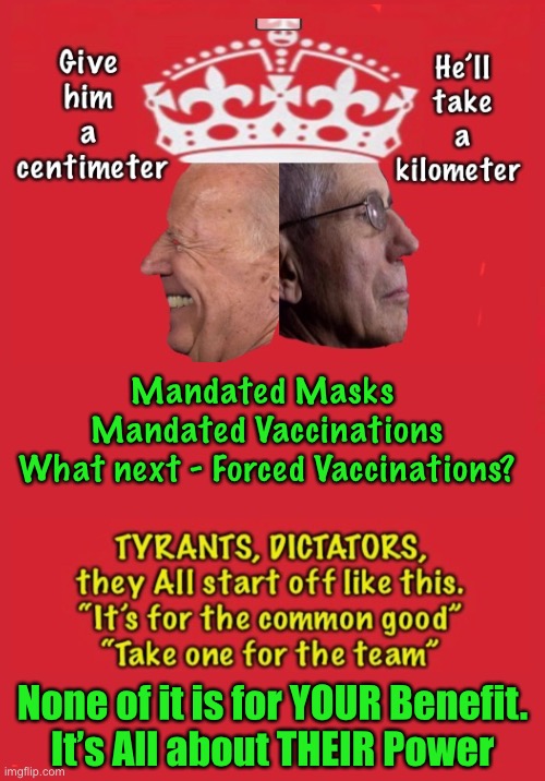 Give an inch | Mandated Masks 
Mandated Vaccinations
What next - Forced Vaccinations? None of it is for YOUR Benefit.
It’s All about THEIR Power | image tagged in memes,covid mandates,biden,fauci,power money control,they can kma | made w/ Imgflip meme maker