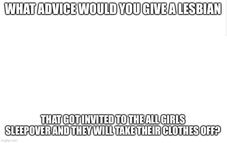 I need advice (I'm a bi girl tho) | WHAT ADVICE WOULD YOU GIVE A LESBIAN; THAT GOT INVITED TO THE ALL GIRLS SLEEPOVER AND THEY WILL TAKE THEIR CLOTHES OFF? | image tagged in blank meme template,lesbian,bisexual,girls | made w/ Imgflip meme maker