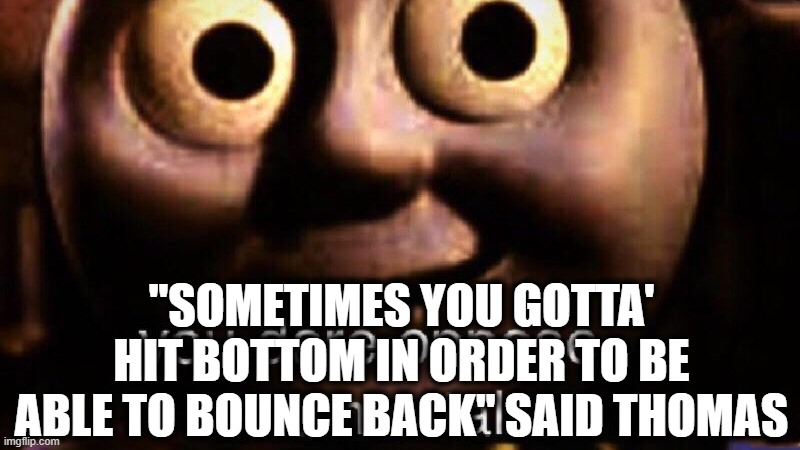 You dare oppose me mortal | "SOMETIMES YOU GOTTA' HIT BOTTOM IN ORDER TO BE ABLE TO BOUNCE BACK" SAID THOMAS | image tagged in you dare oppose me mortal | made w/ Imgflip meme maker