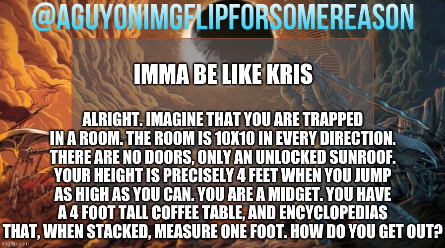 les go | IMMA BE LIKE KRIS; ALRIGHT. IMAGINE THAT YOU ARE TRAPPED IN A ROOM. THE ROOM IS 10X10 IN EVERY DIRECTION. THERE ARE NO DOORS, ONLY AN UNLOCKED SUNROOF. YOUR HEIGHT IS PRECISELY 4 FEET WHEN YOU JUMP AS HIGH AS YOU CAN. YOU ARE A MIDGET. YOU HAVE A 4 FOOT TALL COFFEE TABLE, AND ENCYCLOPEDIAS THAT, WHEN STACKED, MEASURE ONE FOOT. HOW DO YOU GET OUT? | image tagged in aguyonimgflipforsomereason announcement template | made w/ Imgflip meme maker