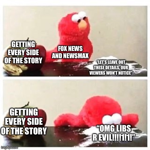 elmo cocaine | GETTING EVERY SIDE OF THE STORY; FOX NEWS AND NEWSMAX; “LET’S LEAVE OUT THESE DETAILS, OUR VIEWERS WON’T NOTICE”; GETTING EVERY SIDE OF THE STORY; “OMG LIBS R EVIL!!!!1!1!” | image tagged in elmo cocaine | made w/ Imgflip meme maker
