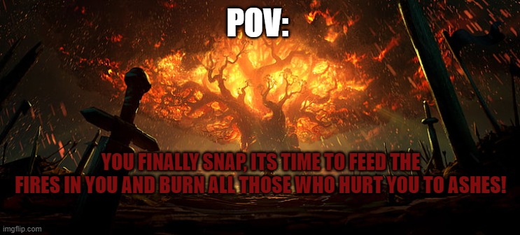 POV:; YOU FINALLY SNAP, ITS TIME TO FEED THE FIRES IN YOU AND BURN ALL THOSE WHO HURT YOU TO ASHES! | made w/ Imgflip meme maker