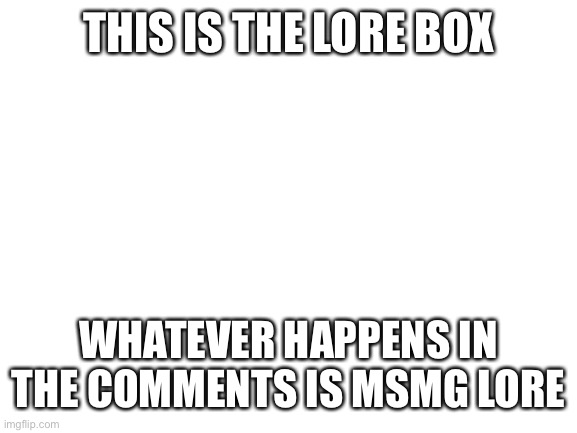 Lore box | THIS IS THE LORE BOX; WHATEVER HAPPENS IN THE COMMENTS IS MSMG LORE | image tagged in blank white template | made w/ Imgflip meme maker