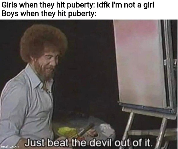 Just beat the devil out of it | Girls when they hit puberty: idfk I'm not a girl
Boys when they hit puberty: | image tagged in just beat the devil out of it | made w/ Imgflip meme maker