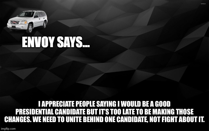Envoy Says... | I APPRECIATE PEOPLE SAYING I WOULD BE A GOOD PRESIDENTIAL CANDIDATE BUT IT’S TOO LATE TO BE MAKING THOSE CHANGES. WE NEED TO UNITE BEHIND ONE CANDIDATE, NOT FIGHT ABOUT IT. | image tagged in envoy says | made w/ Imgflip meme maker
