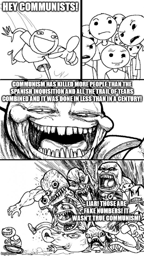 Truth about communism and how communists react. | HEY COMMUNISTS! COMMUNISM HAS KILLED MORE PEOPLE THAN THE SPANISH INQUISITION AND ALL THE TRAIL OF TEARS COMBINED AND IT WAS DONE IN LESS THAN IN A CENTURY! LIAR! THOSE ARE FAKE NUMBERS! IT WASN'T TRUE COMMUNISM! | image tagged in memes,hey internet,communist socialist,communism kills | made w/ Imgflip meme maker