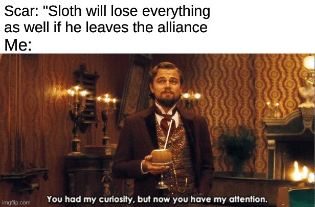 You had my curiosity, but now you have my attention | Scar: "Sloth will lose everything as well if he leaves the alliance; Me: | image tagged in you had my curiosity but now you have my attention | made w/ Imgflip meme maker