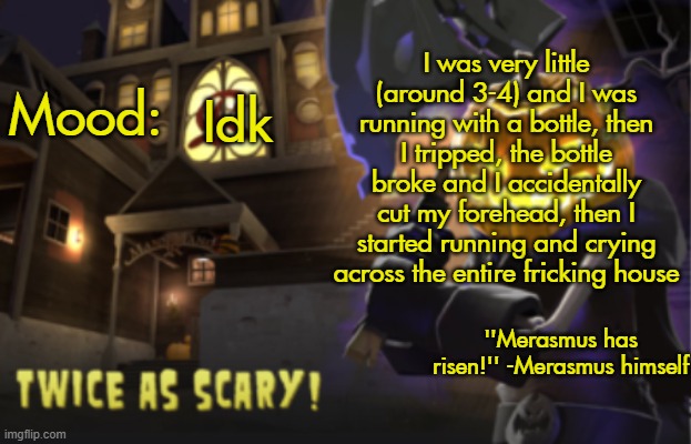 Benjamin's Scream Fortress temp for spooky month | I was very little (around 3-4) and I was running with a bottle, then I tripped, the bottle broke and I accidentally cut my forehead, then I started running and crying across the entire fricking house; Idk | image tagged in benjamin's scream fortress temp for spooky month | made w/ Imgflip meme maker