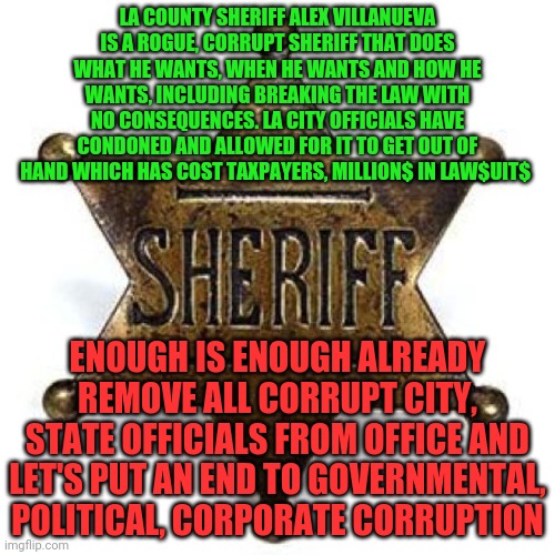 Sheriff | LA COUNTY SHERIFF ALEX VILLANUEVA IS A ROGUE, CORRUPT SHERIFF THAT DOES WHAT HE WANTS, WHEN HE WANTS AND HOW HE WANTS, INCLUDING BREAKING THE LAW WITH NO CONSEQUENCES. LA CITY OFFICIALS HAVE CONDONED AND ALLOWED FOR IT TO GET OUT OF HAND WHICH HAS COST TAXPAYERS, MILLION$ IN LAW$UIT$; ENOUGH IS ENOUGH ALREADY REMOVE ALL CORRUPT CITY, STATE OFFICIALS FROM OFFICE AND LET'S PUT AN END TO GOVERNMENTAL, POLITICAL, CORPORATE CORRUPTION | image tagged in sheriff | made w/ Imgflip meme maker