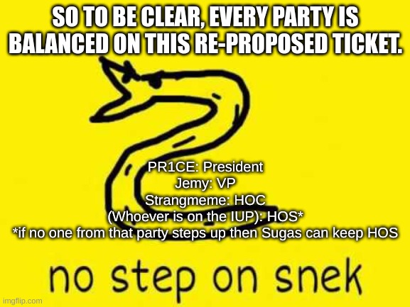 Welp, guess I'm running for pres if we're all in accordance | SO TO BE CLEAR, EVERY PARTY IS BALANCED ON THIS RE-PROPOSED TICKET. PR1CE: President
Jemy: VP
Strangmeme: HOC
(Whoever is on the IUP): HOS*
*if no one from that party steps up then Sugas can keep HOS | image tagged in no step on snek | made w/ Imgflip meme maker