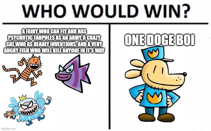 Doesn't even need a title. | A FAIRY WHO CAN FLY AND HAS PSYCHOTIC TADPOLES AS AN ARMY, A CRAZY CAT WHO AS DEADLY INVENTIONS, AND A VERY ANGRY FISH WHO WILL KILL ANYONE IN IT'S WAY; ONE DOGE BOI | image tagged in memes,who would win,dog man,doge | made w/ Imgflip meme maker