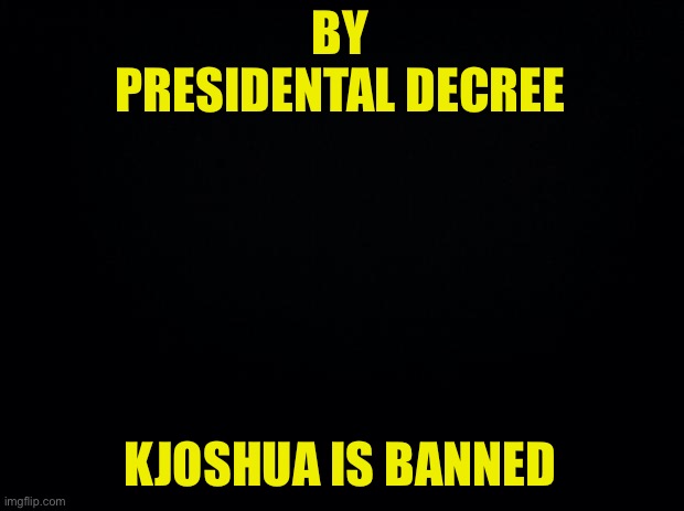 Black background | BY PRESIDENTAL DECREE KJOSHUA IS BANNED | image tagged in black background | made w/ Imgflip meme maker