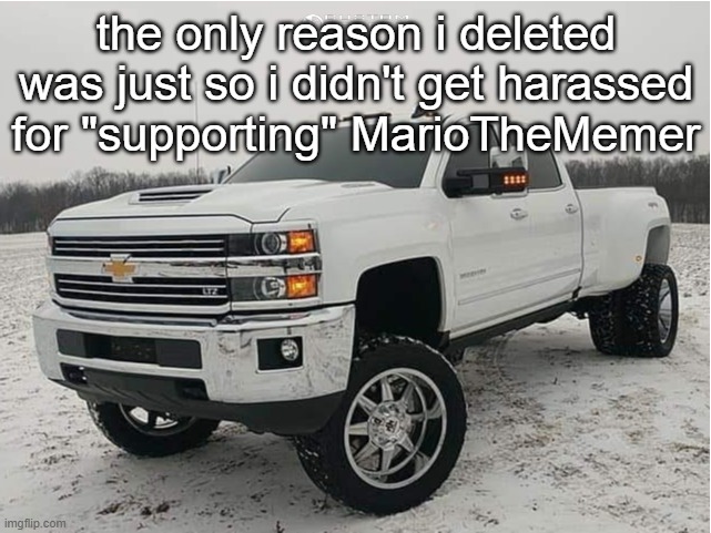 can we simply just chill down. like at least someone can talk with Mario, can they | the only reason i deleted was just so i didn't get harassed for "supporting" MarioTheMemer | image tagged in 2018 chevy 3500hd 4x4 | made w/ Imgflip meme maker
