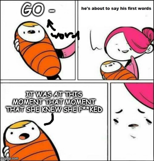 He is About to Say His First Words | GO -; IT WAS AT THIS MOMENT THAT MOMENT THAT SHE KNEW SHE F**KED | image tagged in he is about to say his first words | made w/ Imgflip meme maker