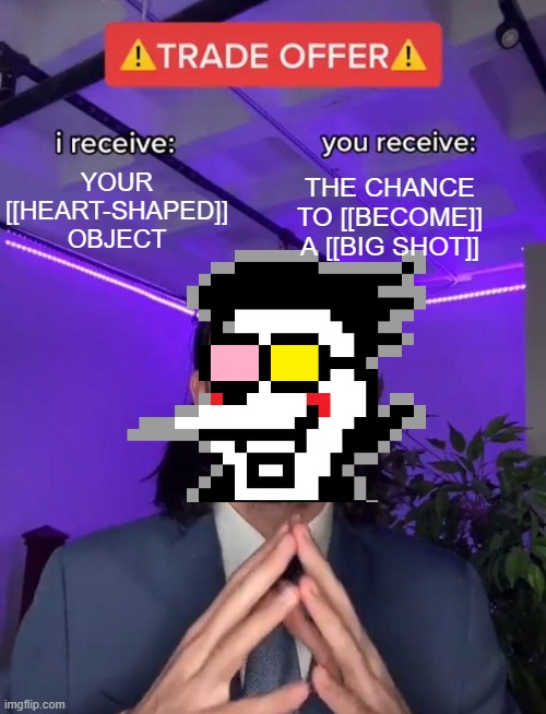 I HAVE [[JUST THE THING]] YOU [[NEED]]!! | YOUR [[HEART-SHAPED]] OBJECT; THE CHANCE TO [[BECOME]] A [[BIG SHOT]] | image tagged in memes,trade offer,so true memes,lol,deltarune,oh wow are you actually reading these tags | made w/ Imgflip meme maker