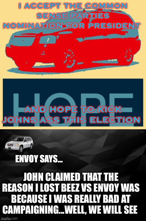 Vote Envoy for a more fun role play | I ACCEPT THE COMMON SENSE PARTIES NOMINATION FOR PRESIDENT; AND HOPE TO KICK JOHNS ASS THIS ELECTION; JOHN CLAIMED THAT THE REASON I LOST BEEZ VS ENVOY WAS BECAUSE I WAS REALLY BAD AT CAMPAIGNING...WELL, WE WILL SEE | image tagged in envoy hope,envoy says | made w/ Imgflip meme maker