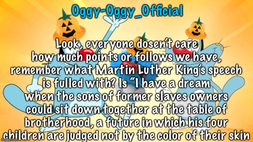 Oggy-Oggy_Official’s announcement template (Halloween edition) | Look, everyone dosen’t care how much points or follows we have, remember what Martin Luther King’s speech is fulled with? Is “I have a dream when the sons of former slaves owners could sit down together at the table of brotherhood, a future in which his four children are judged not by the color of their skin | image tagged in oggy-oggy_official s announcement template halloween edition | made w/ Imgflip meme maker