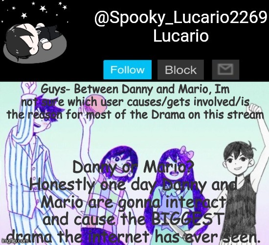 What do you guys think? | Danny or Mario?
Honestly one day Danny and Mario are gonna interact and cause the BIGGEST drama the internet has ever seen. Guys- Between Danny and Mario, Im not sure which user causes/gets involved/is the reason for most of the Drama on this stream | image tagged in omori template thank you yachi | made w/ Imgflip meme maker