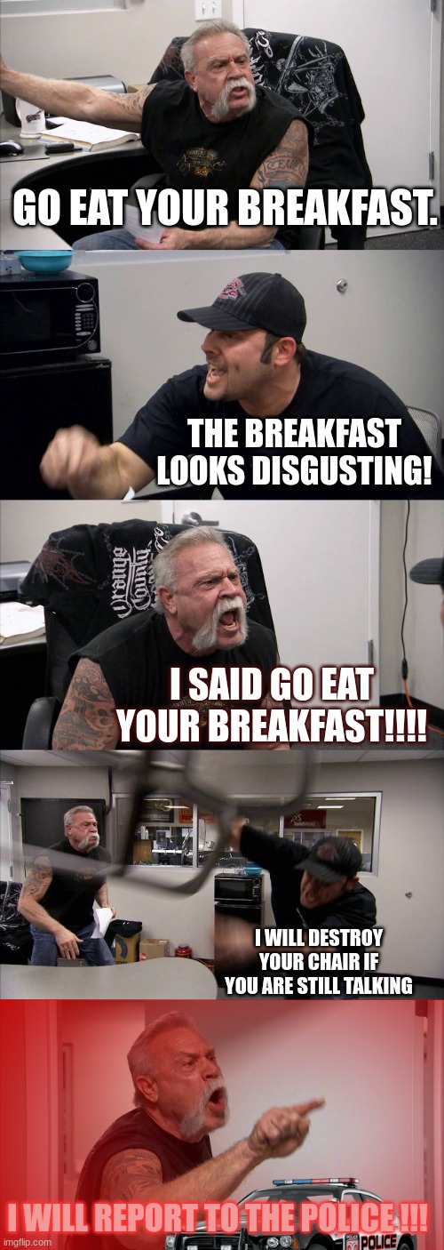 POV: you are not glad to see it | GO EAT YOUR BREAKFAST. THE BREAKFAST LOOKS DISGUSTING! I SAID GO EAT YOUR BREAKFAST!!!! I WILL DESTROY YOUR CHAIR IF YOU ARE STILL TALKING; I WILL REPORT TO THE POLICE !!! | image tagged in memes,american chopper argument | made w/ Imgflip meme maker