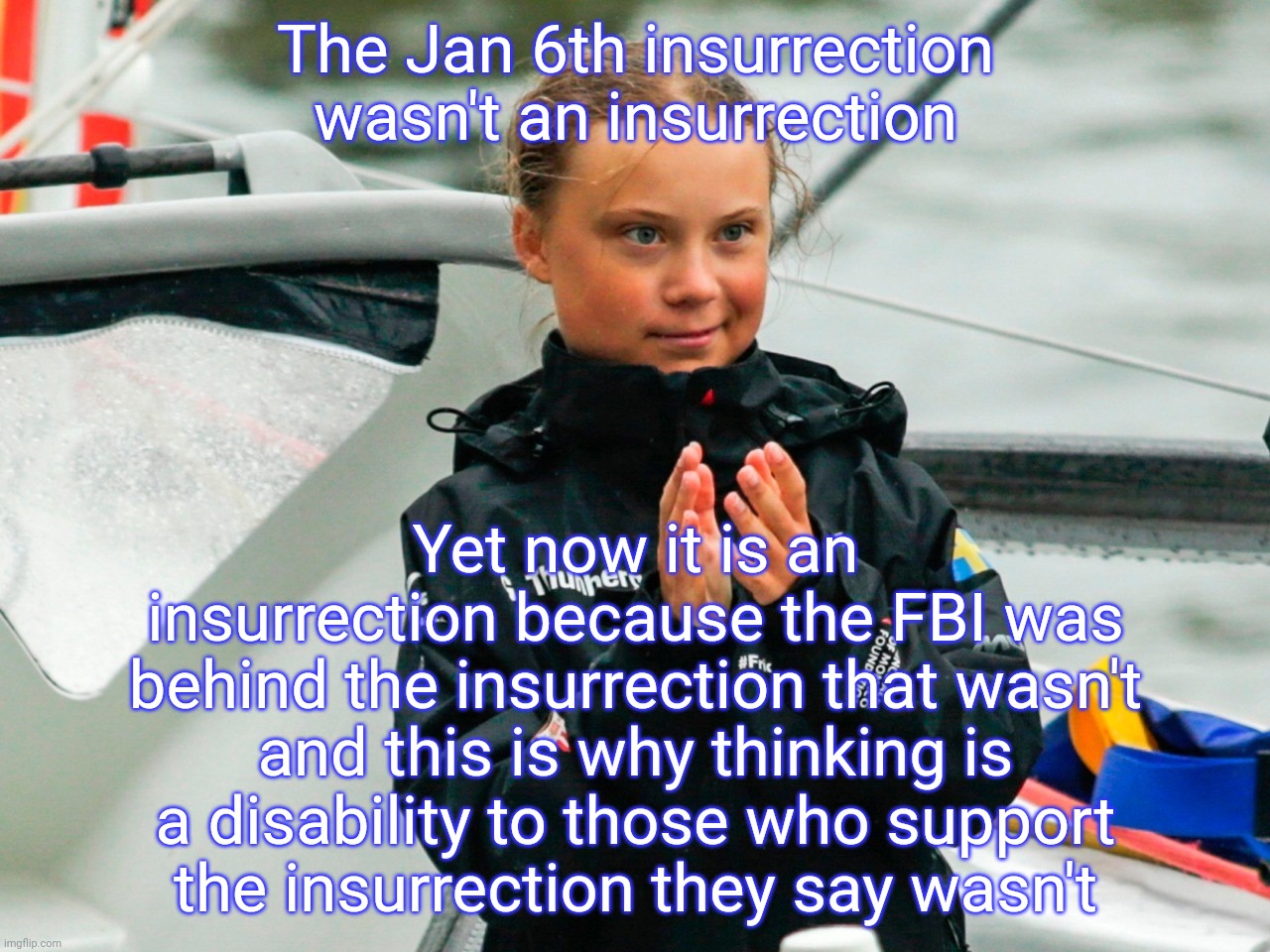Greta Thunberg slow clap from hell | The Jan 6th insurrection wasn't an insurrection Yet now it is an insurrection because the FBI was behind the insurrection that wasn't and th | image tagged in greta thunberg slow clap from hell | made w/ Imgflip meme maker