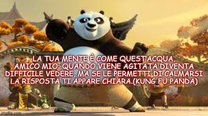 LA TUA MENTE È COME QUEST’ACQUA, AMICO MIO: QUANDO VIENE AGITATA DIVENTA DIFFICILE VEDERE, MA SE LE PERMETTI DI CALMARSI LA RISPOSTA TI APPARE CHIARA.(KUNG FU PANDA) | made w/ Imgflip meme maker