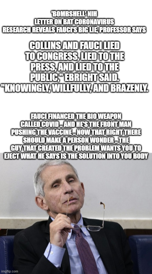 DR DEATH .. | COLLINS AND FAUCI LIED TO CONGRESS, LIED TO THE PRESS, AND LIED TO THE PUBLIC," EBRIGHT SAID. "KNOWINGLY, WILLFULLY, AND BRAZENLY. 'BOMBSHELL' NIH LETTER ON BAT CORONAVIRUS RESEARCH REVEALS FAUCI'S BIG LIE, PROFESSOR SAYS; FAUCI FINANCED THE BIO WEAPON CALLED COVID .. AND HE'S THE FRONT MAN PUSHING THE VACCINE .. NOW THAT RIGHT THERE SHOULD MAKE A PERSON WONDER .. THE GUY THAT CREATED THE PROBLEM WANTS YOU TO EJECT WHAT HE SAYS IS THE SOLUTION INTO YOU BODY | image tagged in memes,blank transparent square,dr fauci | made w/ Imgflip meme maker