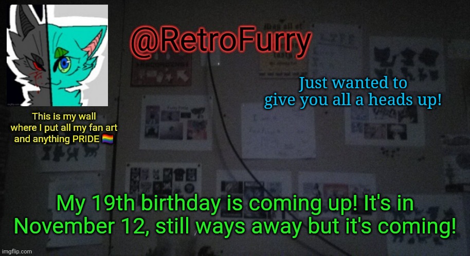 Y e s | Just wanted to give you all a heads up! My 19th birthday is coming up! It's in November 12, still ways away but it's coming! | image tagged in retrofurry's wall reveal announcement template | made w/ Imgflip meme maker