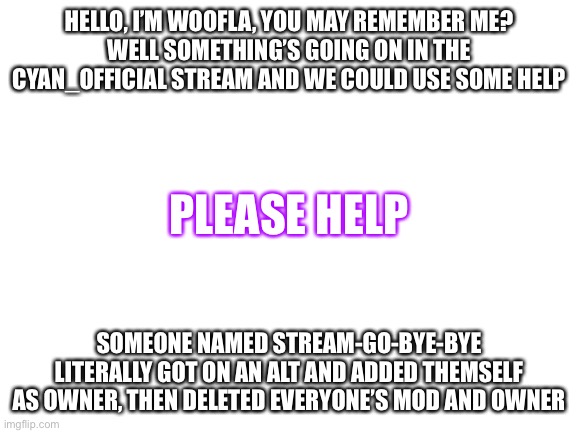 Blank White Template | HELLO, I’M WOOFLA, YOU MAY REMEMBER ME?
WELL SOMETHING’S GOING ON IN THE CYAN_OFFICIAL STREAM AND WE COULD USE SOME HELP; PLEASE HELP; SOMEONE NAMED STREAM-GO-BYE-BYE LITERALLY GOT ON AN ALT AND ADDED THEMSELF AS OWNER, THEN DELETED EVERYONE’S MOD AND OWNER | image tagged in blank white template | made w/ Imgflip meme maker