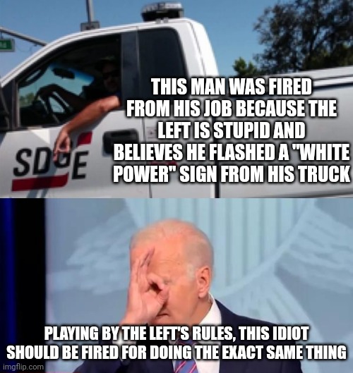 I'll be waiting to hear the left call for his impeachment. | THIS MAN WAS FIRED FROM HIS JOB BECAUSE THE LEFT IS STUPID AND BELIEVES HE FLASHED A "WHITE POWER" SIGN FROM HIS TRUCK; PLAYING BY THE LEFT'S RULES, THIS IDIOT SHOULD BE FIRED FOR DOING THE EXACT SAME THING | image tagged in white power,joe biden,leftist | made w/ Imgflip meme maker