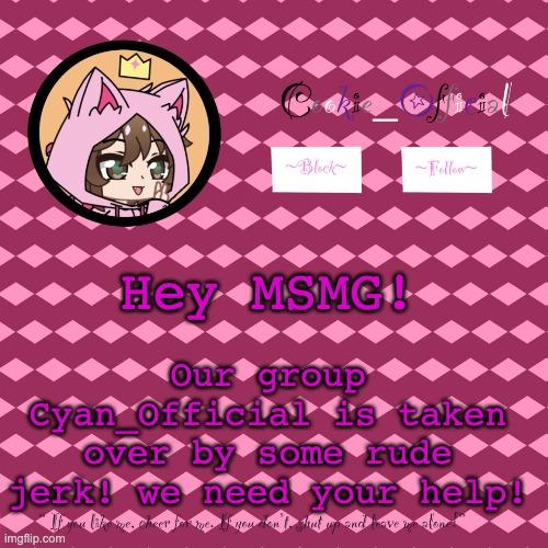 its gotten pretty serious..... | Our group Cyan_Official is taken over by some rude jerk! we need your help! Hey MSMG! | image tagged in cookie_official s announcement template v2 | made w/ Imgflip meme maker