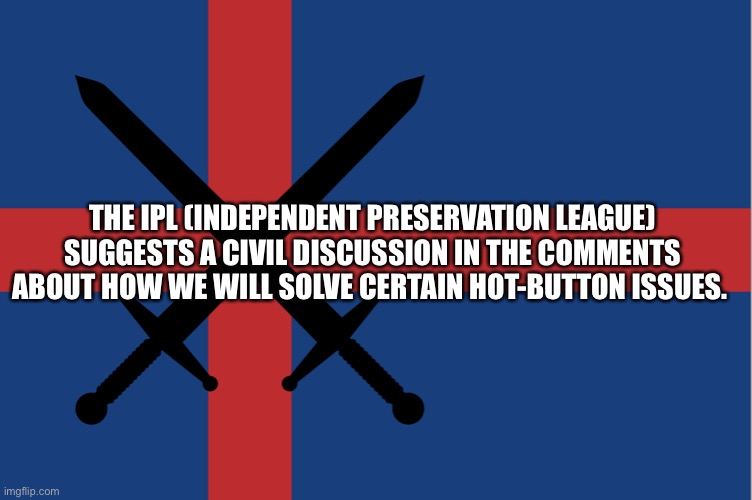 Independent Preservation League Flag |  THE IPL (INDEPENDENT PRESERVATION LEAGUE) SUGGESTS A CIVIL DISCUSSION IN THE COMMENTS ABOUT HOW WE WILL SOLVE CERTAIN HOT-BUTTON ISSUES. | image tagged in independent preservation league flag | made w/ Imgflip meme maker