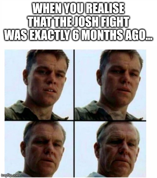 ... | WHEN YOU REALISE THAT THE JOSH FIGHT WAS EXACTLY 6 MONTHS AGO... | image tagged in matt damon gets older | made w/ Imgflip meme maker