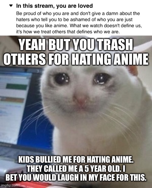 I genuinely hate anime. | YEAH BUT YOU TRASH OTHERS FOR HATING ANIME; KIDS BULLIED ME FOR HATING ANIME. THEY CALLED ME A 5 YEAR OLD. I BET YOU WOULD LAUGH IN MY FACE FOR THIS. | image tagged in crying cat | made w/ Imgflip meme maker