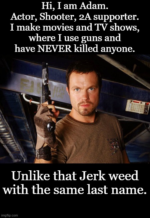 A real shooter and Second Smendment supporter. | Hi, I am Adam.
Actor, Shooter, 2A supporter.
I make movies and TV shows,
where I use guns and
have NEVER killed anyone. Unlike that Jerk weed with the same last name. | image tagged in adam baldwin,2a,shooter | made w/ Imgflip meme maker