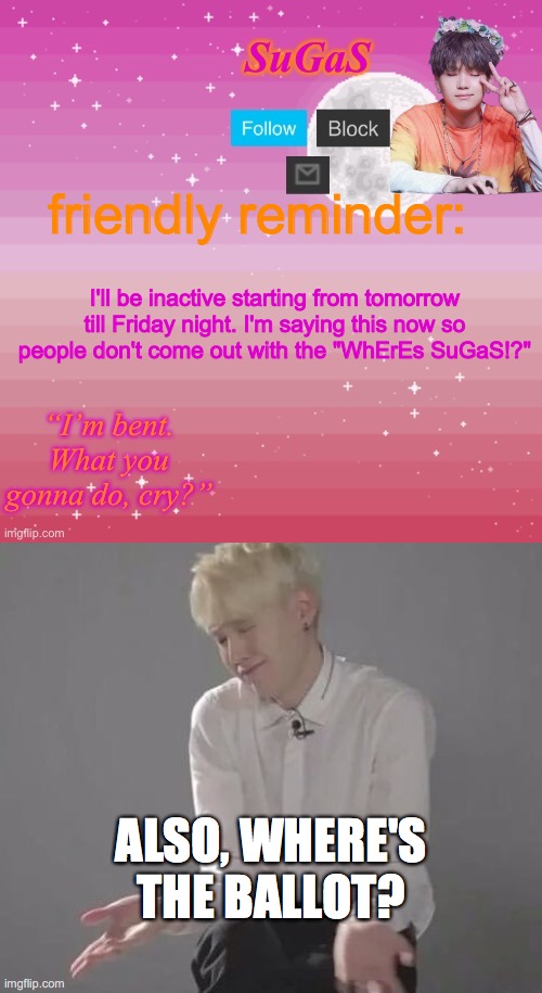 its usually out by now | friendly reminder:; I'll be inactive starting from tomorrow till Friday night. I'm saying this now so people don't come out with the "WhErEs SuGaS!?"; ALSO, WHERE'S THE BALLOT? | image tagged in sugas bent template,suga min yoongi | made w/ Imgflip meme maker