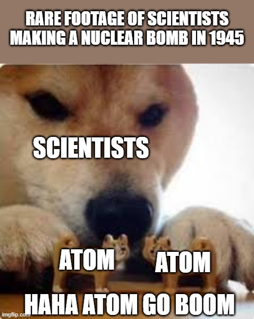 Haha atom go boom | RARE FOOTAGE OF SCIENTISTS MAKING A NUCLEAR BOMB IN 1945; SCIENTISTS; ATOM; ATOM; HAHA ATOM GO BOOM | image tagged in a shiba dog pushing two dog toys together | made w/ Imgflip meme maker