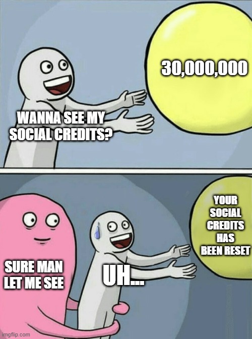 social credits | 30,000,000; WANNA SEE MY SOCIAL CREDITS? YOUR SOCIAL CREDITS HAS BEEN RESET; SURE MAN LET ME SEE; UH... | image tagged in memes,running away balloon | made w/ Imgflip meme maker