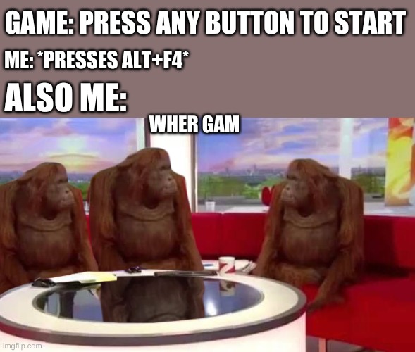 where monkey | GAME: PRESS ANY BUTTON TO START; ME: *PRESSES ALT+F4*; ALSO ME:; WHER GAM | image tagged in where monkey | made w/ Imgflip meme maker