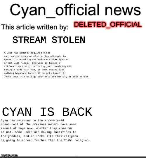 welcome back cyan | DELETED_OFFICIAL; STREAM STOLEN; A user has somehow acquired owner and removed everyone else's. Any attempts to speak to him asking for mod are either ignored or met with 'lmao.' Everyone is taking a different approach, including just insulting him, taking a side with him, or just acting like nothing happened to see if he gets bored. It looks like this will go down into the history of this stream. CYAN IS BACK; Cyan has returned to the stream amid chaos. All of the previous owners have some amount of hope now, whether they knew her or not. Some users are making sacrifices to the goddess, and it looks like this religion is going to spread further than the Yoshi religion. | image tagged in cyan_official news | made w/ Imgflip meme maker