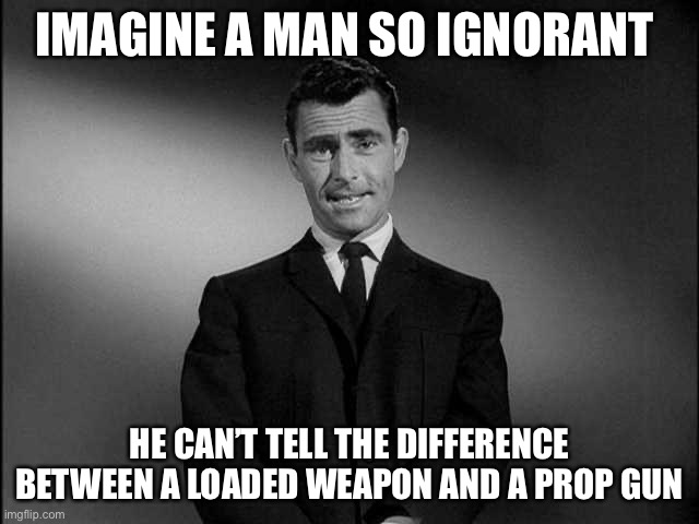 Direct result of dumbing down of America | IMAGINE A MAN SO IGNORANT; HE CAN’T TELL THE DIFFERENCE BETWEEN A LOADED WEAPON AND A PROP GUN | image tagged in rod serling twilight zone | made w/ Imgflip meme maker