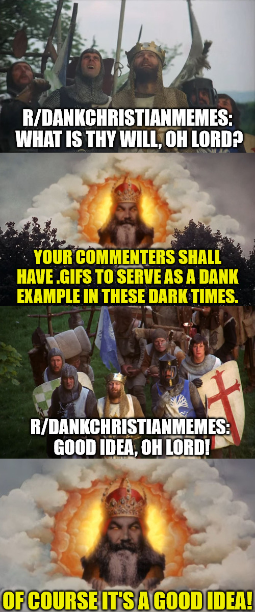 r/DankChristianMemes has unlocked .GIFs in comments | R/DANKCHRISTIANMEMES:  WHAT IS THY WILL, OH LORD? YOUR COMMENTERS SHALL HAVE .GIFS TO SERVE AS A DANK EXAMPLE IN THESE DARK TIMES. R/DANKCHRISTIANMEMES:  GOOD IDEA, OH LORD! OF COURSE IT'S A GOOD IDEA! | image tagged in monty python and the holy grail,r/dankchristianmemes | made w/ Imgflip meme maker