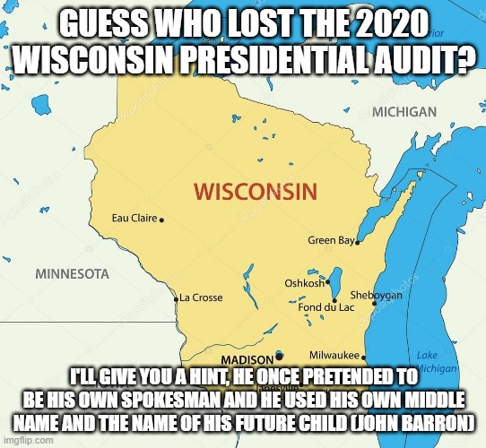 Wisconsin state | GUESS WHO LOST THE 2020 WISCONSIN PRESIDENTIAL AUDIT? I'LL GIVE YOU A HINT, HE ONCE PRETENDED TO BE HIS OWN SPOKESMAN AND HE USED HIS OWN MIDDLE NAME AND THE NAME OF HIS FUTURE CHILD (JOHN BARRON) | image tagged in wisconsin state | made w/ Imgflip meme maker