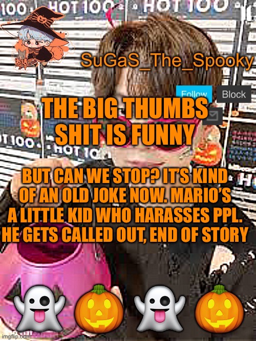 Spooky SuGaS temp | THE BIG THUMBS SHIT IS FUNNY; BUT CAN WE STOP? IT’S KIND OF AN OLD JOKE NOW. MARIO’S A LITTLE KID WHO HARASSES PPL. HE GETS CALLED OUT, END OF STORY | image tagged in spooky sugas temp | made w/ Imgflip meme maker