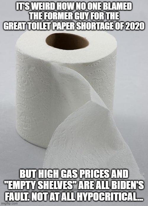 toilet paper | IT'S WEIRD HOW NO ONE BLAMED THE FORMER GUY FOR THE GREAT TOILET PAPER SHORTAGE OF 2020; BUT HIGH GAS PRICES AND "EMPTY SHELVES" ARE ALL BIDEN'S FAULT. NOT AT ALL HYPOCRITICAL... | image tagged in toilet paper | made w/ Imgflip meme maker