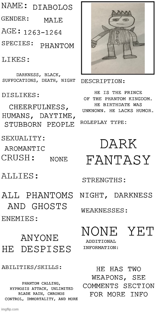 (Updated) Roleplay OC showcase | DIABOLOS; MALE; 1263-1264; PHANTOM; DARKNESS, BLACK, SUFFOCATIONS, DEATH, NIGHT; HE IS THE PRINCE OF THE PHANTOM KINGDOM. HE BIRTHDATE WAS UNKNOWN. HE LACKS HUMOR. CHEERFULNESS, HUMANS, DAYTIME, STUBBORN PEOPLE; DARK FANTASY; AROMANTIC; NONE; NIGHT, DARKNESS; ALL PHANTOMS AND GHOSTS; NONE YET; ANYONE HE DESPISES; HE HAS TWO WEAPONS, SEE COMMENTS SECTION FOR MORE INFO; PHANTOM CALLING, HYPNOSIS ATTACK, UNLIMITED BLADE RAIN, CHRONOS CONTROL, IMMORTALITY, AND MORE | image tagged in updated roleplay oc showcase | made w/ Imgflip meme maker