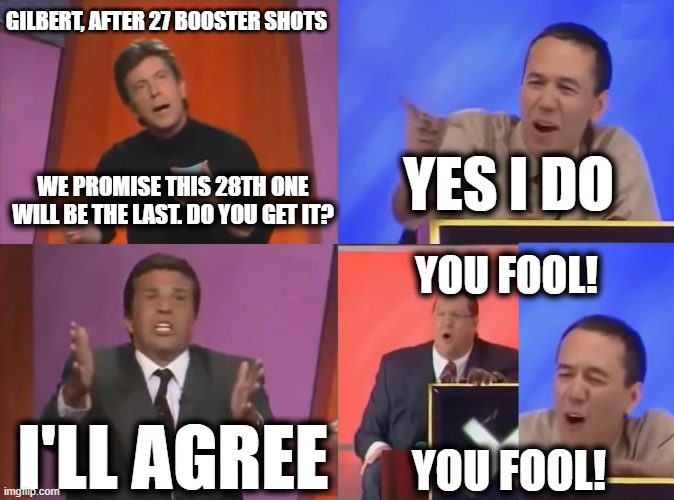 3 and Counting | GILBERT, AFTER 27 BOOSTER SHOTS; YES I DO; WE PROMISE THIS 28TH ONE WILL BE THE LAST. DO YOU GET IT? YOU FOOL! I'LL AGREE; YOU FOOL! | image tagged in you fool | made w/ Imgflip meme maker